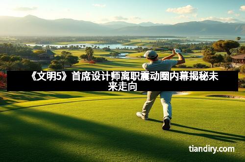 《文明5》首席设计师离职震动圈内幕揭秘未来走向